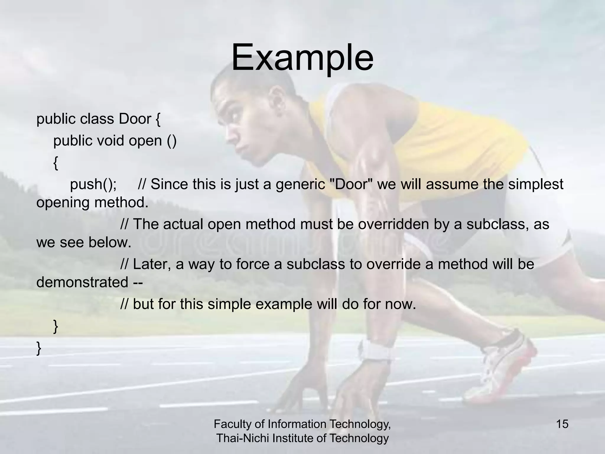 Example
public class Door {
public void open ()
{
push(); // Since this is just a generic "Door" we will assume the simplest
opening method.
// The actual open method must be overridden by a subclass, as
we see below.
// Later, a way to force a subclass to override a method will be
demonstrated --
// but for this simple example will do for now.
}
}
Faculty of Information Technology,
Thai-Nichi Institute of Technology
15
 