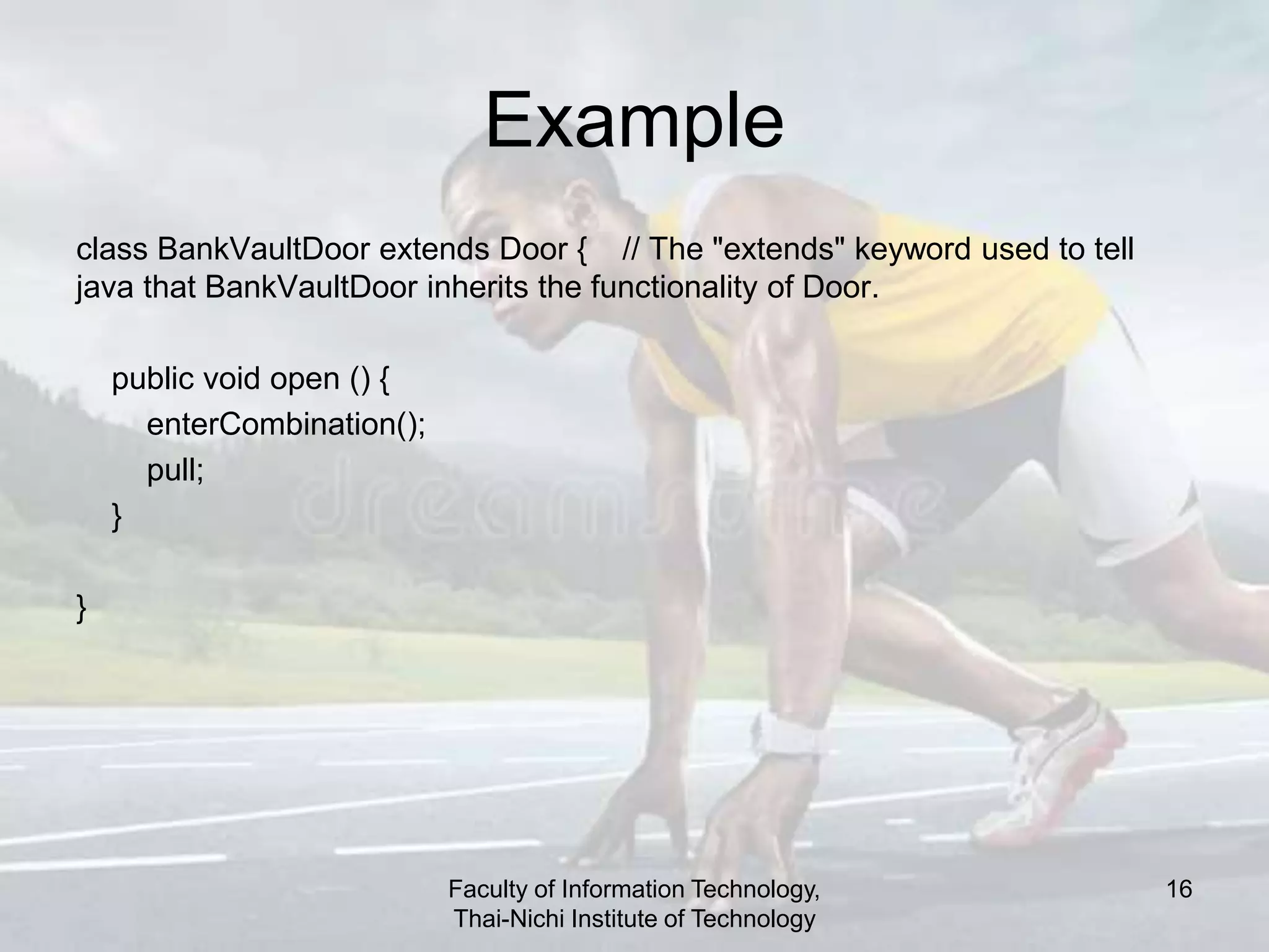 Example
class BankVaultDoor extends Door { // The "extends" keyword used to tell
java that BankVaultDoor inherits the functionality of Door.
public void open () {
enterCombination();
pull;
}
}
Faculty of Information Technology,
Thai-Nichi Institute of Technology
16
 