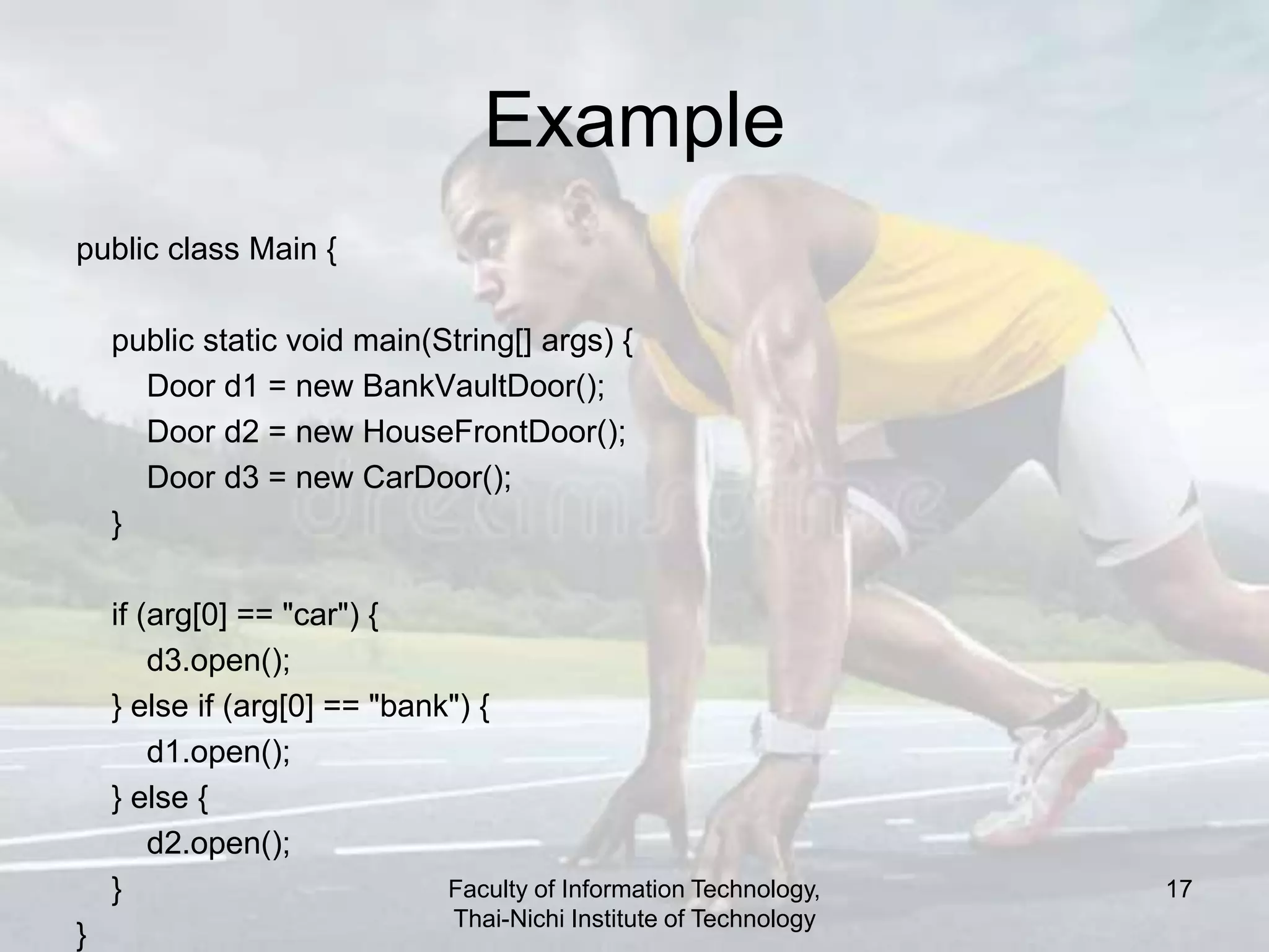 Example
public class Main {
public static void main(String[] args) {
Door d1 = new BankVaultDoor();
Door d2 = new HouseFrontDoor();
Door d3 = new CarDoor();
}
if (arg[0] == "car") {
d3.open();
} else if (arg[0] == "bank") {
d1.open();
} else {
d2.open();
}
}
Faculty of Information Technology,
Thai-Nichi Institute of Technology
17
 