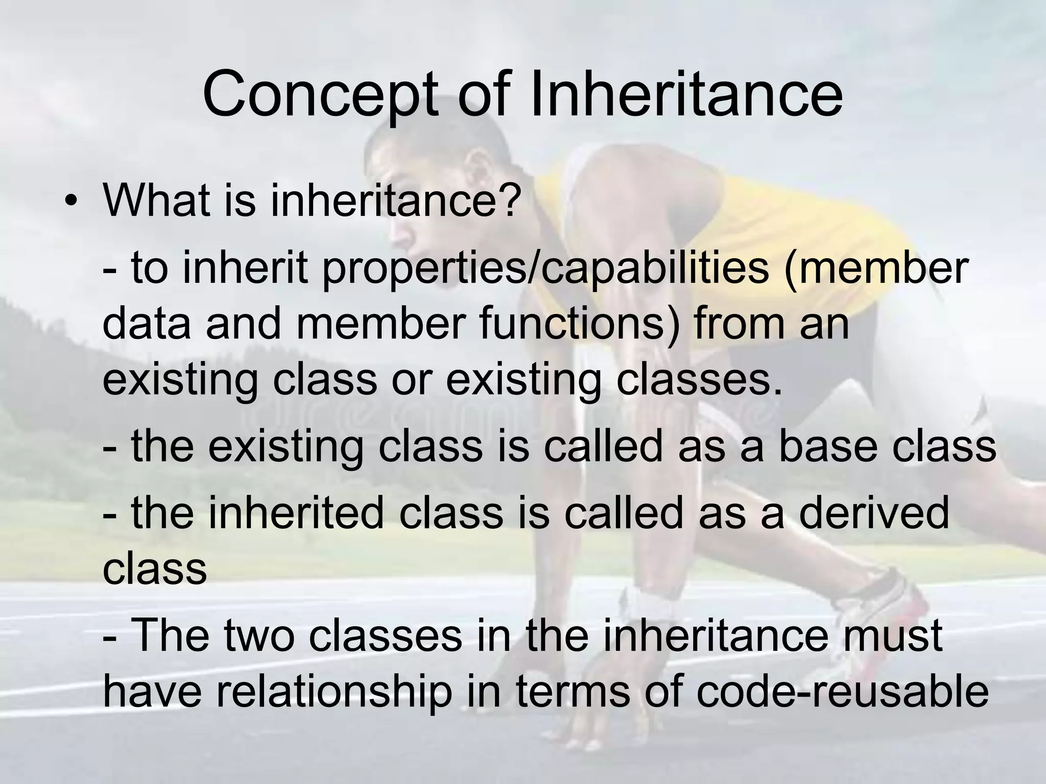 Concept of Inheritance
• What is inheritance?
- to inherit properties/capabilities (member
data and member functions) from an
existing class or existing classes.
- the existing class is called as a base class
- the inherited class is called as a derived
class
- The two classes in the inheritance must
have relationship in terms of code-reusable
 