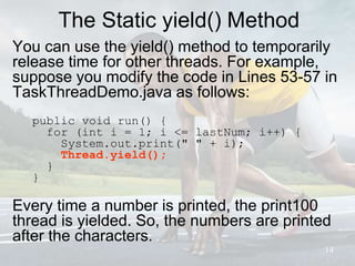 The Static yield() Method
You can use the yield() method to temporarily
release time for other threads. For example,
suppose you modify the code in Lines 53-57 in
TaskThreadDemo.java as follows:
public void run() {
for (int i = 1; i <= lastNum; i++) {
System.out.print(" " + i);
Thread.yield();
}
}
Every time a number is printed, the print100
thread is yielded. So, the numbers are printed
after the characters.
14
 