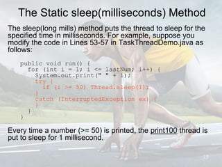 The Static sleep(milliseconds) Method
The sleep(long mills) method puts the thread to sleep for the
specified time in milliseconds. For example, suppose you
modify the code in Lines 53-57 in TaskThreadDemo.java as
follows:
public void run() {
for (int i = 1; i <= lastNum; i++) {
System.out.print(" " + i);
try {
if (i >= 50) Thread.sleep(1);
}
catch (InterruptedException ex) {
}
}
}
Every time a number (>= 50) is printed, the print100 thread is
put to sleep for 1 millisecond.
15
 