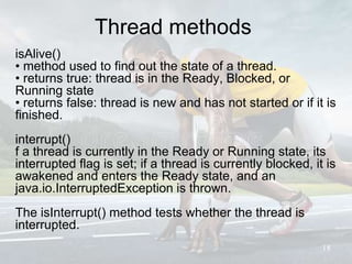 Thread methods
isAlive()
• method used to find out the state of a thread.
• returns true: thread is in the Ready, Blocked, or
Running state
• returns false: thread is new and has not started or if it is
finished.
interrupt()
f a thread is currently in the Ready or Running state, its
interrupted flag is set; if a thread is currently blocked, it is
awakened and enters the Ready state, and an
java.io.InterruptedException is thrown.
The isInterrupt() method tests whether the thread is
interrupted.
18
 
