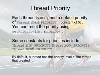 Thread Priority
• Each thread is assigned a default priority
of Thread.NORM_PRIORITY (constant of 5).
You can reset the priority using
setPriority(int priority).
• Some constants for priorities include
Thread.MIN_PRIORITY Thread.MAX_PRIORITY
Thread.NORM_PRIORITY
• By default, a thread has the priority level of the thread
that created it.
20
 
