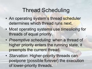 Thread Scheduling
• An operating system’s thread scheduler
determines which thread runs next.
• Most operating systems use timeslicing for
threads of equal priority.
• Preemptive scheduling: when a thread of
higher priority enters the running state, it
preempts the current thread.
• Starvation: Higher-priority threads can
postpone (possible forever) the execution
of lower-priority threads. 21
 