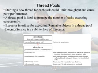 Thread Pools
22
• Starting a new thread for each task could limit throughput and cause
poor performance.
• A thread pool is ideal to manage the number of tasks executing
concurrently.
• Executor interface for executing Runnable objects in a thread pool
•ExecutorService is a subinterface of Executor.
Shuts down the executor, but allows the tasks in the executor to
complete. Once shutdown, it cannot accept new tasks.
Shuts down the executor immediately even though there are
unfinished threads in the pool. Returns a list of unfinished
tasks.
Returns true if the executor has been shutdown.
Returns true if all tasks in the pool are terminated.
«interface»
java.util.concurrent.Executor
+execute(Runnable object): void Executes the runnable task.

«interface»
java.util.concurrent.ExecutorService
+shutdown(): void
+shutdownNow(): List<Runnable>
+isShutdown(): boolean
+isTerminated(): boolean
 