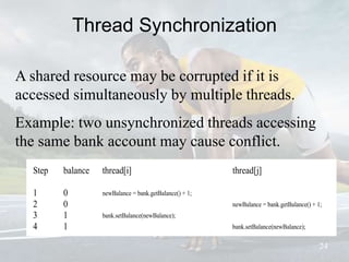 Thread Synchronization
24
A shared resource may be corrupted if it is
accessed simultaneously by multiple threads.
Example: two unsynchronized threads accessing
the same bank account may cause conflict.
Step balance thread[i] thread[j]
1 0 newBalance = bank.getBalance() + 1;
2 0 newBalance = bank.getBalance() + 1;
3 1 bank.setBalance(newBalance);
4 1 bank.setBalance(newBalance);
 