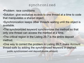 synchronized
•Problem: race conditions
•Solution: give exclusive access to one thread at a time to code
that manipulates a shared object.
•Synchronization keeps other threads waiting until the object is
available.
•The synchronized keyword synchronizes the method so that
only one thread can access the method at a time.
•The critical region in the Listing 29.7 is the entire deposit
method.
•One way to correct the problem in Listing 29.7: make Account
thread-safe by adding the synchronized keyword in deposit:
public synchronized void deposit(double amount)
26
 