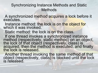 Synchronizing Instance Methods and Static
Methods
•A synchronized method acquires a lock before it
executes.
•Instance method: the lock is on the object for
which it was invoked.
•Static method: the lock is on the class.
•If one thread invokes a synchronized instance
method (respectively, static method) on an object,
the lock of that object (respectively, class) is
acquired, then the method is executed, and finally
the lock is released.
•Another thread invoking the same method of that
object (respectively, class) is blocked until the lock
is released.
27
 