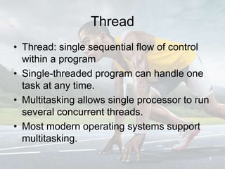 Thread
• Thread: single sequential flow of control
within a program
• Single-threaded program can handle one
task at any time.
• Multitasking allows single processor to run
several concurrent threads.
• Most modern operating systems support
multitasking.
3
 