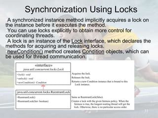 Synchronization Using Locks
•A synchronized instance method implicitly acquires a lock on
the instance before it executes the method.
•You can use locks explicitly to obtain more control for
coordinating threads.
•A lock is an instance of the Lock interface, which declares the
methods for acquiring and releasing locks.
•newCondition() method creates Condition objects, which can
be used for thread communication.
31
Same as ReentrantLock(false).
Creates a lock with the given fairness policy. When the
fairness is true, the longest-waiting thread will get the
lock. Otherwise, there is no particular access order.
«interface»
java.util.concurrent.locks.Lock
+lock(): void
+unlock(): void
+newCondition(): Condition
Acquires the lock.
Releases the lock.
Returns a new Condition instance that is bound to this
Lock instance.
java.util.concurrent.locks.ReentrantLock
+ReentrantLock()
+ReentrantLock(fair: boolean)
 
