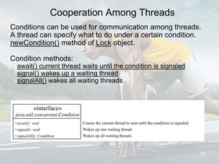 Cooperation Among Threads
•Conditions can be used for communication among threads.
•A thread can specify what to do under a certain condition.
•newCondition() method of Lock object.
•Condition methods:
•await() current thread waits until the condition is signaled
•signal() wakes up a waiting thread
•signalAll() wakes all waiting threads
32
«interface»
java.util.concurrent.Condition
+await(): void
+signal(): void
+signalAll(): Condition
Causes the current thread to wait until the condition is signaled.
Wakes up one waiting thread.
Wakes up all waiting threads.
 