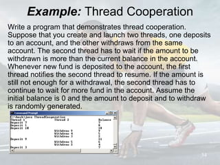 Example: Thread Cooperation
Write a program that demonstrates thread cooperation.
Suppose that you create and launch two threads, one deposits
to an account, and the other withdraws from the same
account. The second thread has to wait if the amount to be
withdrawn is more than the current balance in the account.
Whenever new fund is deposited to the account, the first
thread notifies the second thread to resume. If the amount is
still not enough for a withdrawal, the second thread has to
continue to wait for more fund in the account. Assume the
initial balance is 0 and the amount to deposit and to withdraw
is randomly generated.
34
 