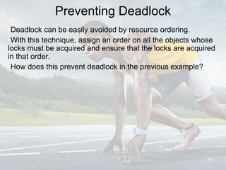 Preventing Deadlock
•Deadlock can be easily avoided by resource ordering.
•With this technique, assign an order on all the objects whose
locks must be acquired and ensure that the locks are acquired
in that order.
•How does this prevent deadlock in the previous example?
38
 