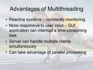 Advantages of Multithreading
• Reactive systems – constantly monitoring
• More responsive to user input – GUI
application can interrupt a time-consuming
task
• Server can handle multiple clients
simultaneously
• Can take advantage of parallel processing
4
 