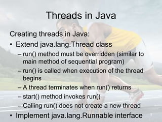 Threads in Java
Creating threads in Java:
• Extend java.lang.Thread class
– run() method must be overridden (similar to
main method of sequential program)
– run() is called when execution of the thread
begins
– A thread terminates when run() returns
– start() method invokes run()
– Calling run() does not create a new thread
• Implement java.lang.Runnable interface 8
 