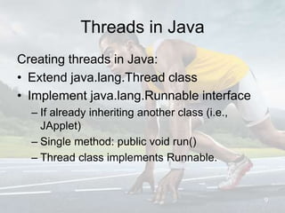 Threads in Java
Creating threads in Java:
• Extend java.lang.Thread class
• Implement java.lang.Runnable interface
– If already inheriting another class (i.e.,
JApplet)
– Single method: public void run()
– Thread class implements Runnable.
9
 