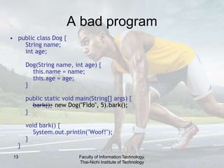 13
A bad program
• public class Dog {
String name;
int age;
Dog(String name, int age) {
this.name = name;
this.age = age;
}
public static void main(String[] args) {
bark();
}
void bark() {
System.out.println("Woof!");
}
}
--------- new Dog("Fido", 5).bark();
Faculty of Information Technology,
Thai-Nichi Institute of Technology
 