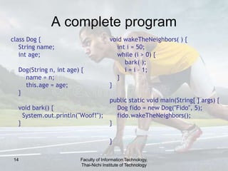 14
A complete program
class Dog {
String name;
int age;
Dog(String n, int age) {
name = n;
this.age = age;
}
void bark() {
System.out.println("Woof!");
}
void wakeTheNeighbors( ) {
int i = 50;
while (i > 0) {
bark( );
i = i – 1;
}
}
public static void main(String[ ] args) {
Dog fido = new Dog("Fido", 5);
fido.wakeTheNeighbors();
}
} // ends the class
Faculty of Information Technology,
Thai-Nichi Institute of Technology
 