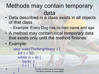 8
Methods may contain temporary
data
• Data described in a class exists in all objects
of that class
– Example: Every Dog has its own name and age
• A method may contain local temporary data
that exists only until the method finishes
• Example:
– void wakeTheNeighbors( ) {
int i = 50; // i is a temporary variable
while (i > 0) {
bark( );
i = i – 1;
} Faculty of Information Technology,
Thai-Nichi Institute of Technology
 