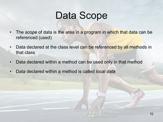 Data Scope
• The scope of data is the area in a program in which that data can be
referenced (used)
• Data declared at the class level can be referenced by all methods in
that class
• Data declared within a method can be used only in that method
• Data declared within a method is called local data
10
 