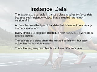 Instance Data
• The faceValue variable in the Die class is called instance data
because each instance (object) that is created has its own
version of it
• A class declares the type of the data, but it does not reserve any
memory space for it
• Every time a Die object is created, a new faceValue variable is
created as well
• The objects of a class share the method definitions, but each
object has its own data space
• That's the only way two objects can have different states
11
 