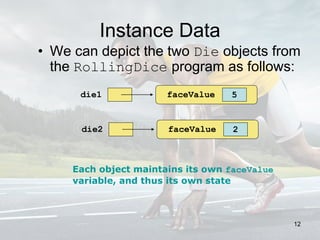 Instance Data
• We can depict the two Die objects from
the RollingDice program as follows:
die1 5faceValue
die2 2faceValue
Each object maintains its own faceValue
variable, and thus its own state
12
 