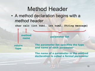 Method Header
• A method declaration begins with a
method header
char calc (int num1, int num2, String message)
method
name
return
type
parameter list
The parameter list specifies the type
and name of each parameter
The name of a parameter in the method
declaration is called a formal parameter
13
 