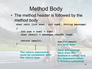 Method Body
• The method header is followed by the
method body
char calc (int num1, int num2, String message)
{
int sum = num1 + num2;
char result = message.charAt (sum);
return result;
}
The return expression
must be consistent with
the return type
sum and result
are local data
They are created
each time the
method is called, and
are destroyed when
it finishes executing
14
 