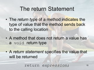 The return Statement
• The return type of a method indicates the
type of value that the method sends back
to the calling location
• A method that does not return a value has
a void return type
• A return statement specifies the value that
will be returned
return expression; 15
 