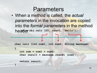 Parameters
• When a method is called, the actual
parameters in the invocation are copied
into the formal parameters in the method
header
char calc (int num1, int num2, String message)
{
int sum = num1 + num2;
char result = message.charAt (sum);
return result;
}
ch = obj.calc (25, count, "Hello");
16
 