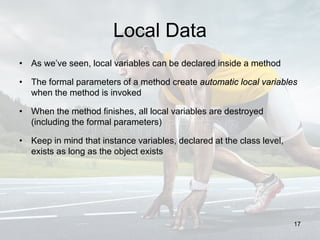 Local Data
• As we’ve seen, local variables can be declared inside a method
• The formal parameters of a method create automatic local variables
when the method is invoked
• When the method finishes, all local variables are destroyed
(including the formal parameters)
• Keep in mind that instance variables, declared at the class level,
exists as long as the object exists
17
 