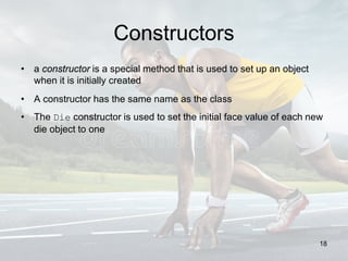 Constructors
• a constructor is a special method that is used to set up an object
when it is initially created
• A constructor has the same name as the class
• The Die constructor is used to set the initial face value of each new
die object to one
18
 