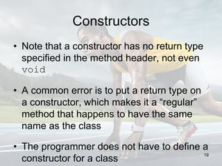 Constructors
• Note that a constructor has no return type
specified in the method header, not even
void
• A common error is to put a return type on
a constructor, which makes it a “regular”
method that happens to have the same
name as the class
• The programmer does not have to define a
constructor for a class
19
 