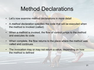 Method Declarations
• Let’s now examine method declarations in more detail
• A method declaration specifies the code that will be executed when
the method is invoked (called)
• When a method is invoked, the flow of control jumps to the method
and executes its code
• When complete, the flow returns to the place where the method was
called and continues
• The invocation may or may not return a value, depending on how
the method is defined
21
 