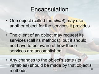 Encapsulation
• One object (called the client) may use
another object for the services it provides
• The client of an object may request its
services (call its methods), but it should
not have to be aware of how those
services are accomplished
• Any changes to the object's state (its
variables) should be made by that object's
methods
26
 