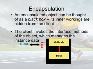 Encapsulation
• An encapsulated object can be thought
of as a black box -- its inner workings are
hidden from the client
• The client invokes the interface methods
of the object, which manages the
instance data Methods
Data
Client
27
 
