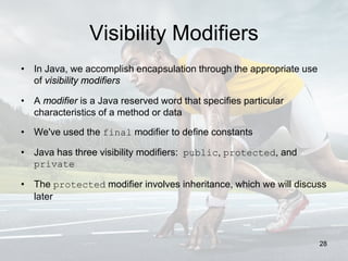 Visibility Modifiers
• In Java, we accomplish encapsulation through the appropriate use
of visibility modifiers
• A modifier is a Java reserved word that specifies particular
characteristics of a method or data
• We've used the final modifier to define constants
• Java has three visibility modifiers: public, protected, and
private
• The protected modifier involves inheritance, which we will discuss
later
28
 