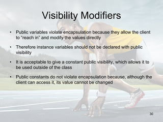 Visibility Modifiers
• Public variables violate encapsulation because they allow the client
to “reach in” and modify the values directly
• Therefore instance variables should not be declared with public
visibility
• It is acceptable to give a constant public visibility, which allows it to
be used outside of the class
• Public constants do not violate encapsulation because, although the
client can access it, its value cannot be changed
30
 
