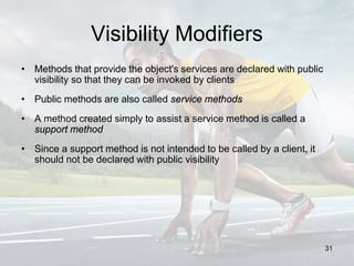 Visibility Modifiers
• Methods that provide the object's services are declared with public
visibility so that they can be invoked by clients
• Public methods are also called service methods
• A method created simply to assist a service method is called a
support method
• Since a support method is not intended to be called by a client, it
should not be declared with public visibility
31
 