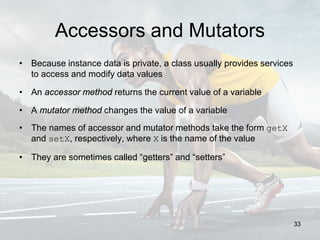 Accessors and Mutators
• Because instance data is private, a class usually provides services
to access and modify data values
• An accessor method returns the current value of a variable
• A mutator method changes the value of a variable
• The names of accessor and mutator methods take the form getX
and setX, respectively, where X is the name of the value
• They are sometimes called “getters” and “setters”
33
 