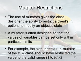 Mutator Restrictions
• The use of mutators gives the class
designer the ability to restrict a client’s
options to modify an object’s state
• A mutator is often designed so that the
values of variables can be set only within
particular limits
• For example, the setFaceValue mutator
of the Die class should have restricted the
value to the valid range (1 to MAX) 34
 