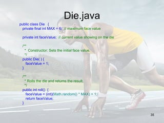 Die.java
public class Die {
private final int MAX = 6; // maximum face value
private int faceValue; // current value showing on the die
/**
* Constructor: Sets the initial face value.
*/
public Die( ) {
faceValue = 1;
}
/**
* Rolls the die and returns the result.
*/
public int roll() {
faceValue = (int)(Math.random() * MAX) + 1;
return faceValue;
}
35
 