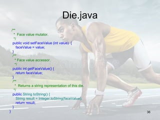 Die.java
/**
* Face value mutator.
*/
public void setFaceValue (int value) {
faceValue = value;
}
/**
* Face value accessor.
*/
public int getFaceValue() {
return faceValue;
}
/**
* Returns a string representation of this die.
*/
public String toString() {
String result = Integer.toString(faceValue);
return result;
}
} 36
 