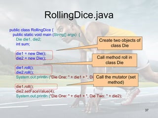 RollingDice.java
public class RollingDice {
public static void main (String[] args) {
Die die1, die2;
int sum;
die1 = new Die();
die2 = new Die();
die1.roll();
die2.roll();
System.out.println ("Die One: " + die1 + ", Die Two: " + die2);
die1.roll();
die2.setFaceValue(4);
System.out.println ("Die One: " + die1 + ", Die Two: " + die2);
Create two objects of
class Die
Call method roll in
class Die
Call the mutator (set
method)
37
 