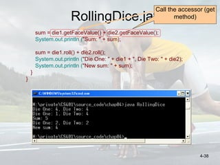 RollingDice.java
sum = die1.getFaceValue() + die2.getFaceValue();
System.out.println ("Sum: " + sum);
sum = die1.roll() + die2.roll();
System.out.println ("Die One: " + die1 + ", Die Two: " + die2);
System.out.println ("New sum: " + sum);
}
}
Call the accessor (get
method)
4-38
 