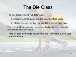The Die Class
• The Die class contains two data values
– a constant MAX that represents the maximum face value
– an integer faceValue that represents the current face value
• The roll method uses the random method of the Math class to
determine a new face value
• There are also methods to explicitly set and retrieve the current face
value at any time
39
 