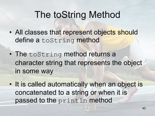 The toString Method
• All classes that represent objects should
define a toString method
• The toString method returns a
character string that represents the object
in some way
• It is called automatically when an object is
concatenated to a string or when it is
passed to the println method
40
 