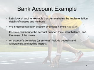 Bank Account Example
• Let’s look at another example that demonstrates the implementation
details of classes and methods
• We’ll represent a bank account by a class named Account
• It’s state can include the account number, the current balance, and
the name of the owner
• An account’s behaviors (or services) include deposits and
withdrawals, and adding interest
41
 