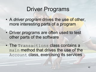 Driver Programs
• A driver program drives the use of other,
more interesting parts of a program
• Driver programs are often used to test
other parts of the software
• The Transactions class contains a
main method that drives the use of the
Account class, exercising its services
42
 